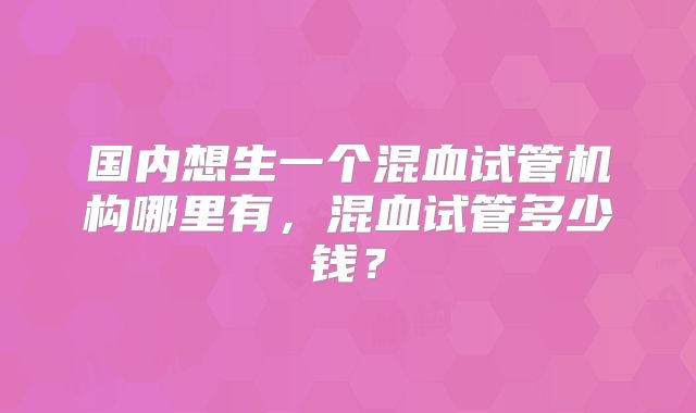 国内想生一个混血试管机构哪里有，混血试管多少钱？