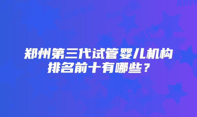 郑州第三代试管婴儿机构排名前十有哪些？