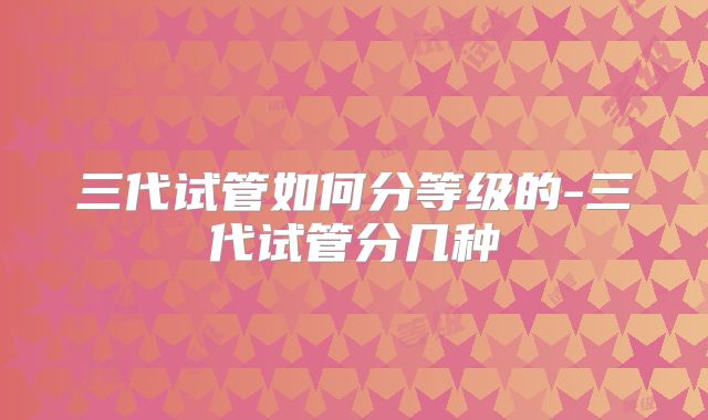 三代试管如何分等级的-三代试管分几种