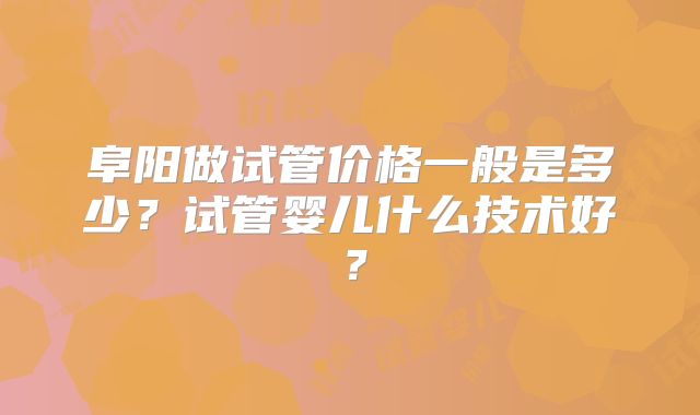 阜阳做试管价格一般是多少？试管婴儿什么技术好？