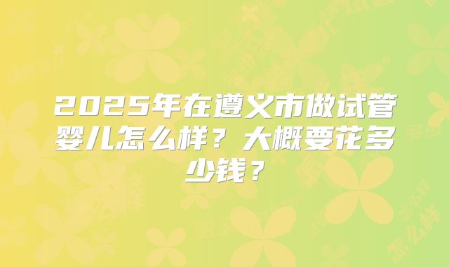 2025年在遵义市做试管婴儿怎么样?大概要花多少钱?