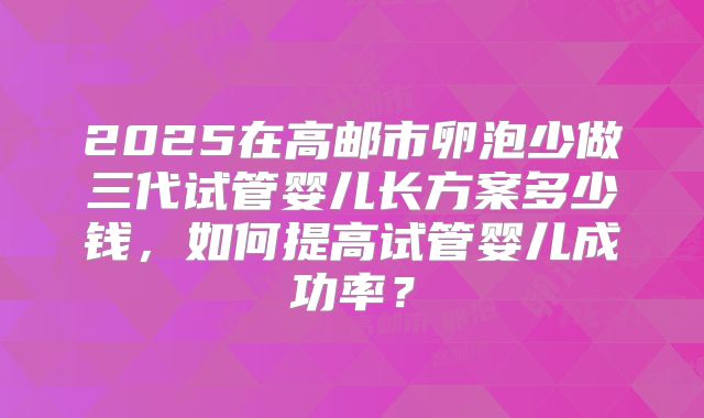 2025在高邮市卵泡少做三代试管婴儿长方案多少钱,如何提高试管婴儿成功率?