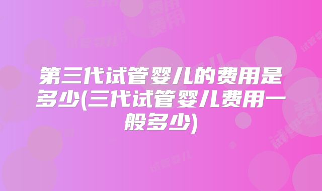 第三代试管婴儿的费用是多少(三代试管婴儿费用一般多少)