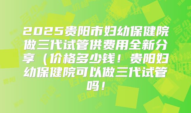 2025贵阳市妇幼保健院做三代试管供费用全新分享（价格多少钱！贵阳妇幼保健院可以做三代试管吗！