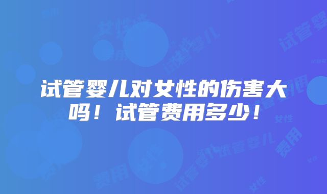 试管婴儿对女性的伤害大吗！试管费用多少！