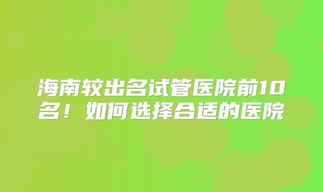 海南较出名试管医院前10名!如何选择合适的医院