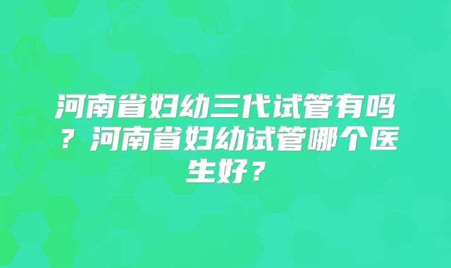 河南省妇幼三代试管有吗?河南省妇幼试管哪个医生好?