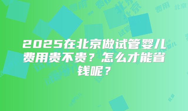 2025在北京做试管婴儿费用贵不贵？怎么才能省钱呢？