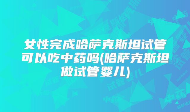 女性完成哈萨克斯坦试管可以吃中药吗(哈萨克斯坦做试管婴儿)