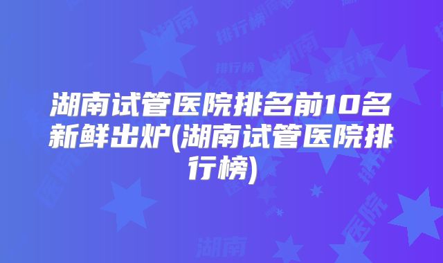 湖南试管医院排名前10名新鲜出炉(湖南试管医院排行榜)