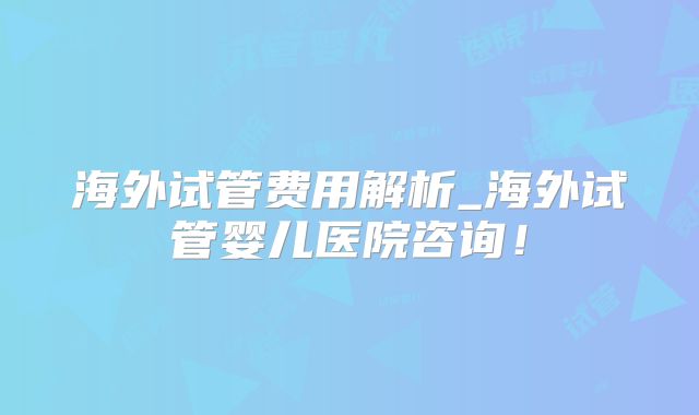 海外试管费用解析_海外试管婴儿医院咨询！