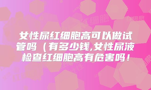 女性尿红细胞高可以做试管吗(有多少钱,女性尿液检查红细胞高有危害吗!