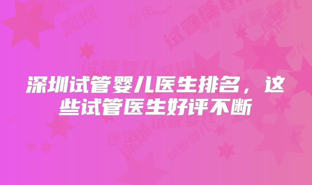 深圳试管婴儿医生排名，这些试管医生好评不断