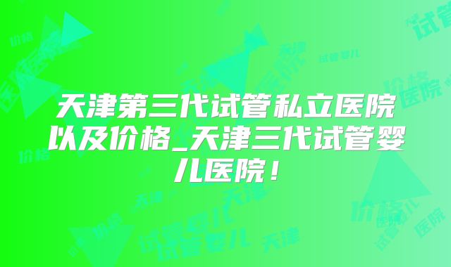 天津第三代试管私立医院以及价格_天津三代试管婴儿医院!