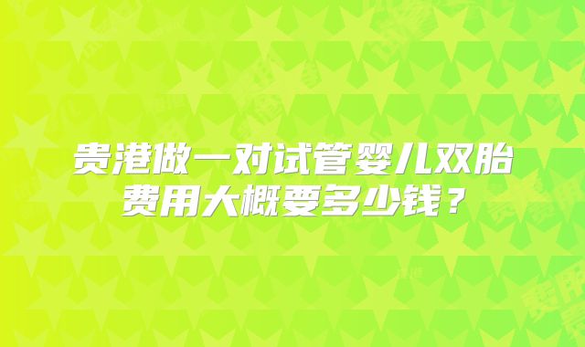 贵港做一对试管婴儿双胎费用大概要多少钱？