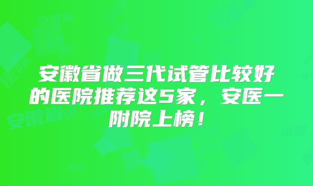 安徽省做三代试管比较好的医院推荐这5家，安医一附院上榜！