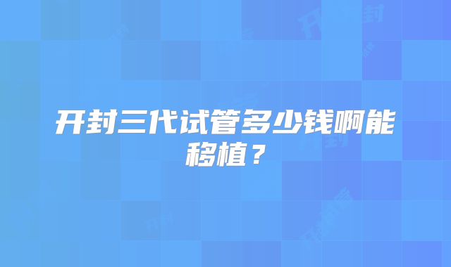 开封三代试管多少钱啊能移植？
