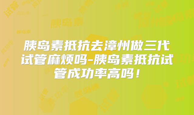 胰岛素抵抗去漳州做三代试管麻烦吗-胰岛素抵抗试管成功率高吗!