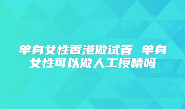 单身女性香港做试管 单身女性可以做人工授精吗