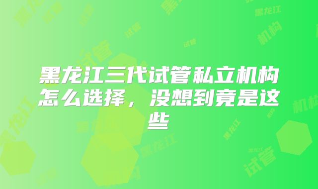 黑龙江三代试管私立机构怎么选择，没想到竟是这些