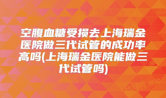 空腹血糖受损去上海瑞金医院做三代试管的成功率高吗(上海瑞金医院能做三代试管吗)