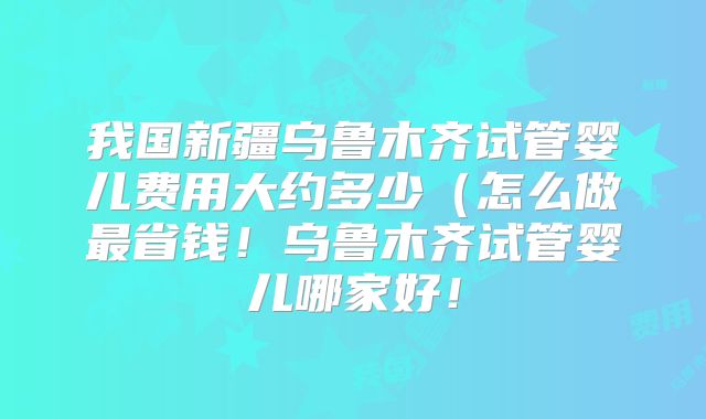 我国新疆乌鲁木齐试管婴儿费用大约多少(怎么做最省钱!乌鲁木齐试管婴儿哪家好!