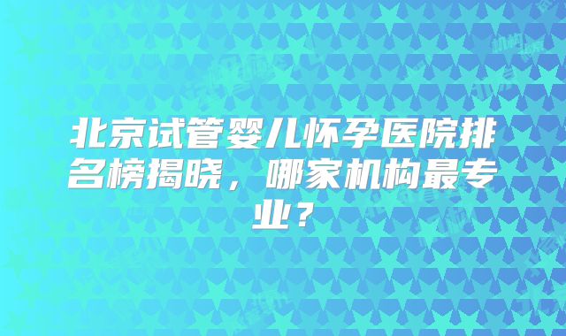 北京试管婴儿怀孕医院排名榜揭晓,哪家机构最专业?