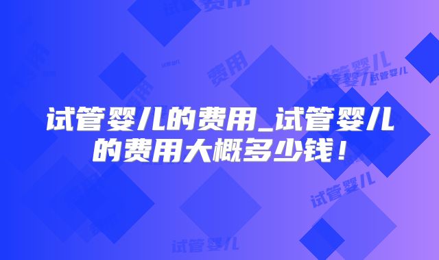 试管婴儿的费用_试管婴儿的费用大概多少钱!