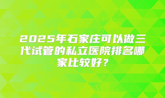 2025年石家庄可以做三代试管的私立医院排名哪家比较好?