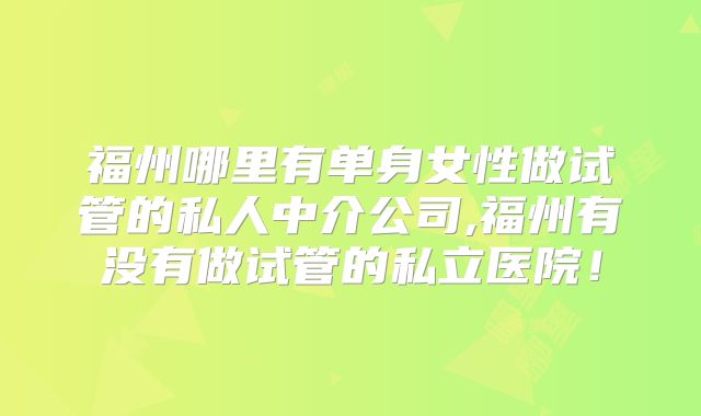 福州哪里有单身女性做试管的私人中介公司,福州有没有做试管的私立医院！