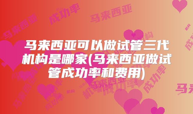 马来西亚可以做试管三代机构是哪家(马来西亚做试管成功率和费用)