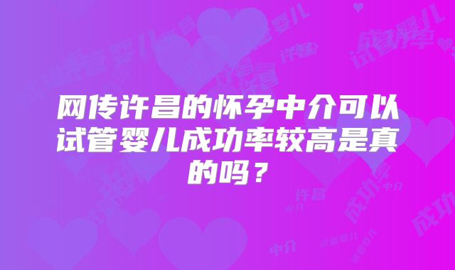 网传许昌的怀孕中介可以试管婴儿成功率较高是真的吗?