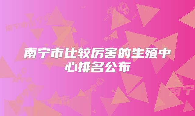 南宁市比较厉害的生殖中心排名公布