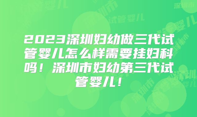 2023深圳妇幼做三代试管婴儿怎么样需要挂妇科吗！深圳市妇幼第三代试管婴儿！
