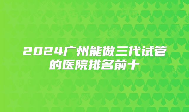 2024广州能做三代试管的医院排名前十