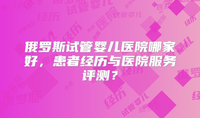 俄罗斯试管婴儿医院哪家好，患者经历与医院服务评测？