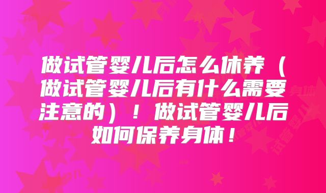 做试管婴儿后怎么休养（做试管婴儿后有什么需要注意的）！做试管婴儿后如何保养身体！