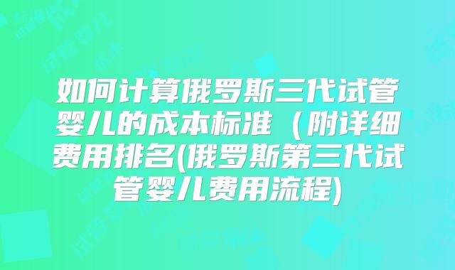 如何计算俄罗斯三代试管婴儿的成本标准（附详细费用排名(俄罗斯第三代试管婴儿费用流程)