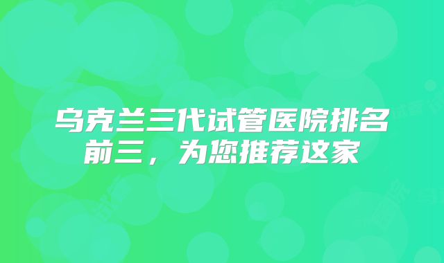 乌克兰三代试管医院排名前三,为您推荐这家