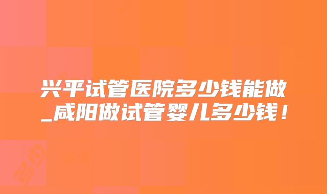兴平试管医院多少钱能做_咸阳做试管婴儿多少钱!