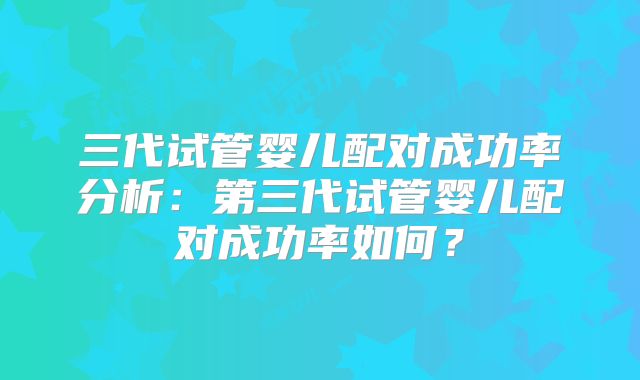 三代试管婴儿配对成功率分析：第三代试管婴儿配对成功率如何？