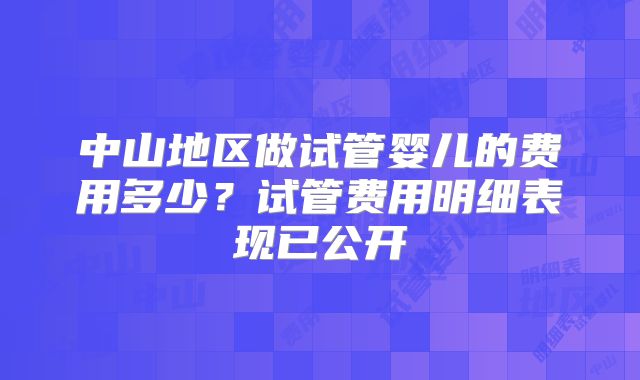 中山地区做试管婴儿的费用多少?试管费用明细表现已公开