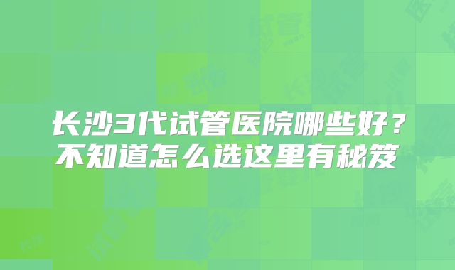 长沙3代试管医院哪些好?不知道怎么选这里有秘笈
