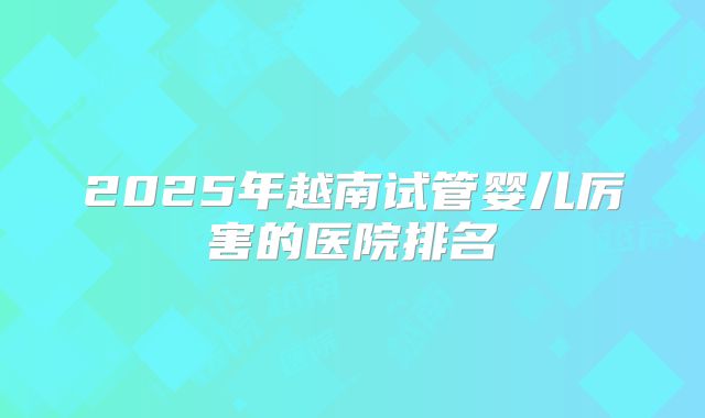 2025年越南试管婴儿厉害的医院排名