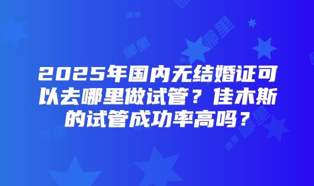2025年国内无结婚证可以去哪里做试管?佳木斯的试管成功率高吗?