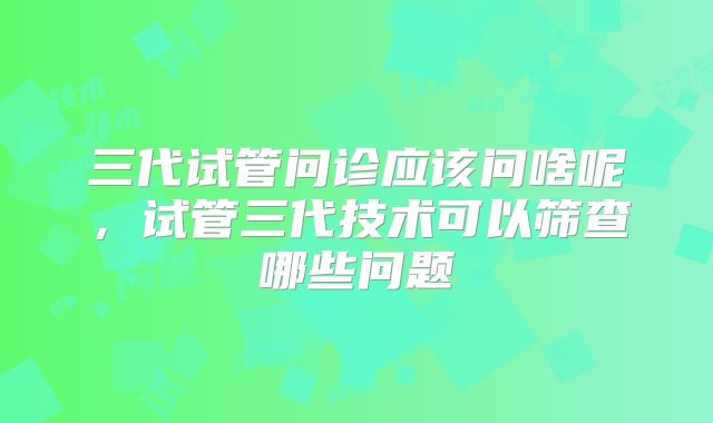 三代试管问诊应该问啥呢，试管三代技术可以筛查哪些问题