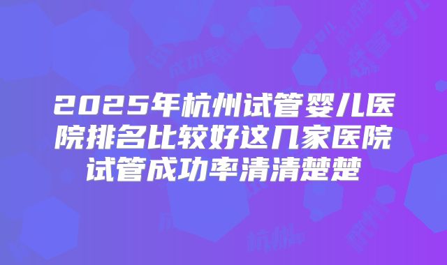 2025年杭州试管婴儿医院排名比较好这几家医院试管成功率清清楚楚