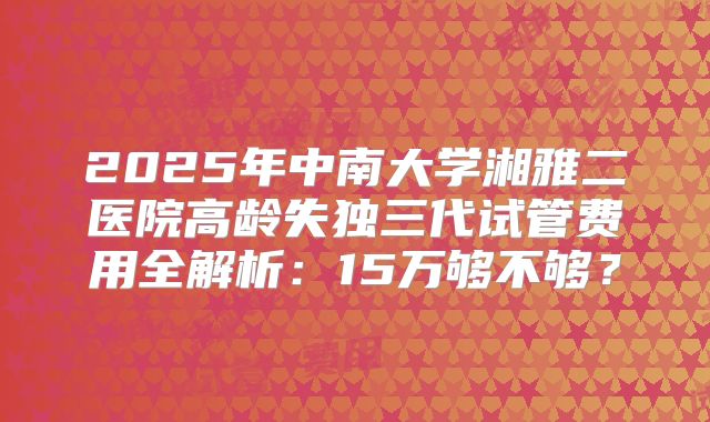 2025年中南大学湘雅二医院高龄失独三代试管费用全解析：15万够不够？