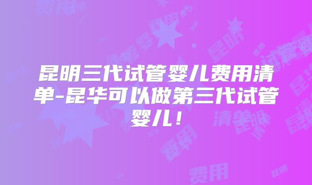 昆明三代试管婴儿费用清单-昆华可以做第三代试管婴儿!