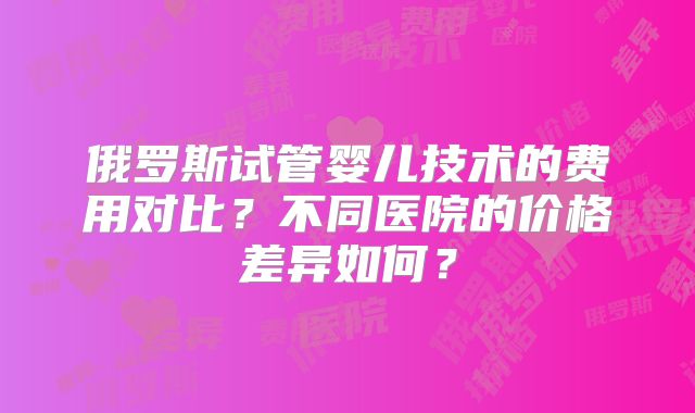 俄罗斯试管婴儿技术的费用对比？不同医院的价格差异如何？